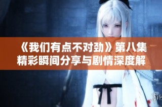 《我们有点不对劲》第八集精彩瞬间分享与剧情深度解析