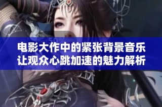 电影大作中的紧张背景音乐让观众心跳加速的魅力解析