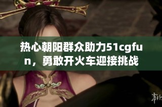 热心朝阳群众助力51cgfun，勇敢开火车迎接挑战