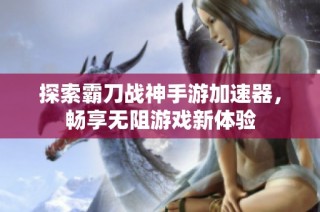 探索霸刀战神手游加速器，畅享无阻游戏新体验