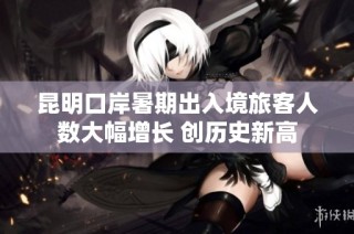 昆明口岸暑期出入境旅客人数大幅增长 创历史新高