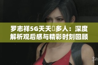 罗志祥5G天天奭多人：深度解析观后感与精彩时刻回顾