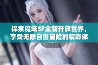 探索魔域SF全新开放世界，享受无限自由冒险的精彩体验