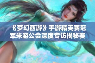《梦幻西游》手游精英赛冠军米游公会深度专访揭秘赛事背后故事