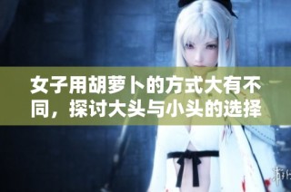 女子用胡萝卜的方式大有不同，探讨大头与小头的选择意义