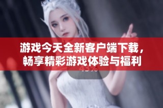 游戏今天全新客户端下载，畅享精彩游戏体验与福利