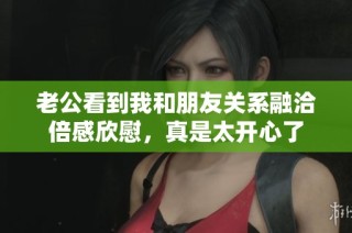 老公看到我和朋友关系融洽倍感欣慰，真是太开心了