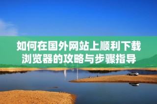 如何在国外网站上顺利下载浏览器的攻略与步骤指导