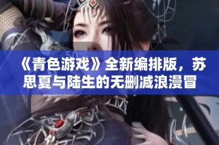 《青色游戏》全新编排版，苏思夏与陆生的无删减浪漫冒险故事大揭秘
