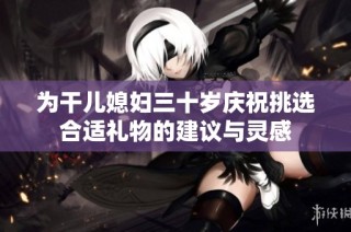 为干儿媳妇三十岁庆祝挑选合适礼物的建议与灵感
