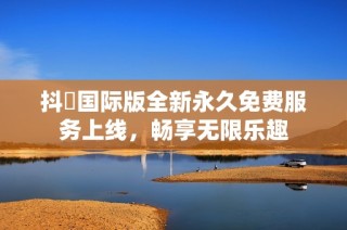 抖抈国际版全新永久免费服务上线，畅享无限乐趣