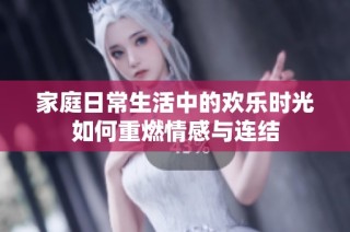 家庭日常生活中的欢乐时光如何重燃情感与连结
