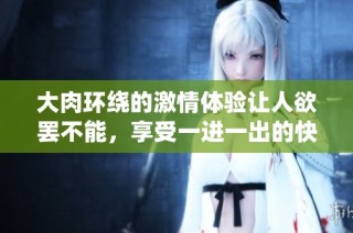 大肉环绕的激情体验让人欲罢不能，享受一进一出的快感
