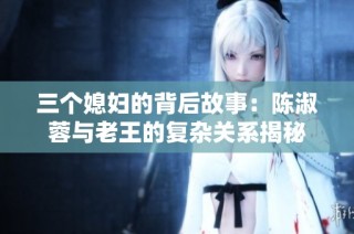 三个媳妇的背后故事：陈淑蓉与老王的复杂关系揭秘