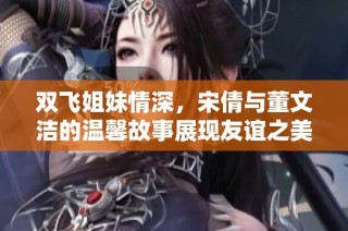 双飞姐妹情深，宋倩与董文洁的温馨故事展现友谊之美