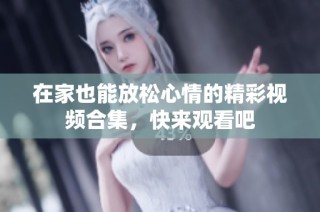 在家也能放松心情的精彩视频合集，快来观看吧