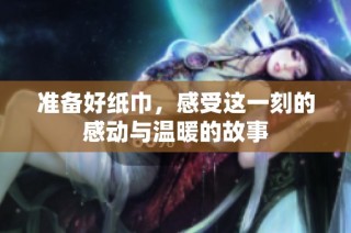 准备好纸巾，感受这一刻的感动与温暖的故事