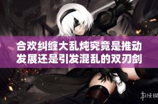 合欢纠缠大乱炖究竟是推动发展还是引发混乱的双刃剑