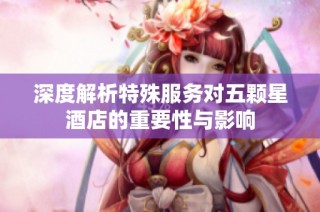 深度解析特殊服务对五颗星酒店的重要性与影响