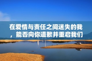 在爱情与责任之间迷失的我，能否向你道歉并重启我们的故事