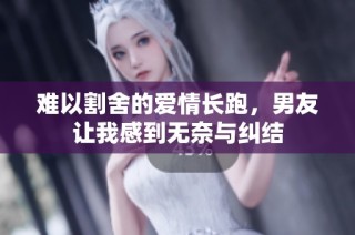 难以割舍的爱情长跑，男友让我感到无奈与纠结