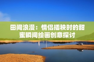 田间浪漫：情侣插秧时的甜蜜瞬间绘画创意探讨
