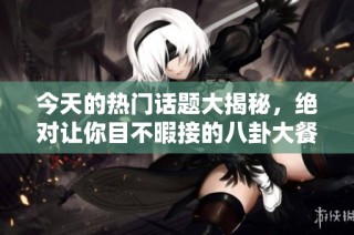 今天的热门话题大揭秘，绝对让你目不暇接的八卦大餐