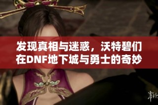 发现真相与迷惑，沃特碧们在DNF地下城与勇士的奇妙旅程