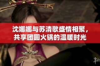 沈娜娜与苏清歌盛情相聚，共享团圆火锅的温暖时光