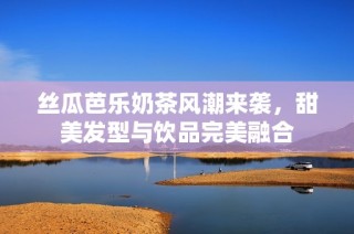 丝瓜芭乐奶茶风潮来袭，甜美发型与饮品完美融合