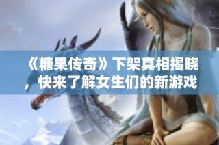《糖果传奇》下架真相揭晓，快来了解女生们的新游戏推荐！