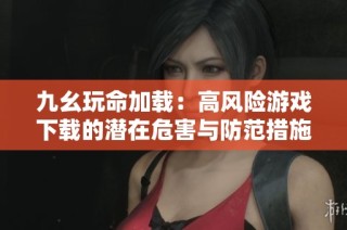 九幺玩命加载：高风险游戏下载的潜在危害与防范措施