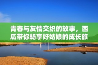 青春与友情交织的故事，西瓜带你畅享好姑娘的成长旅程