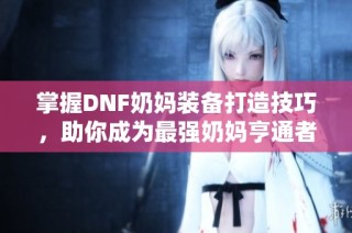 掌握DNF奶妈装备打造技巧，助你成为最强奶妈亨通者