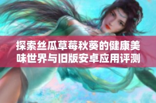 探索丝瓜草莓秋葵的健康美味世界与旧版安卓应用评测