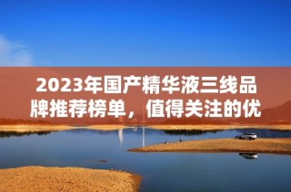 2023年国产精华液三线品牌推荐榜单，值得关注的优质选择