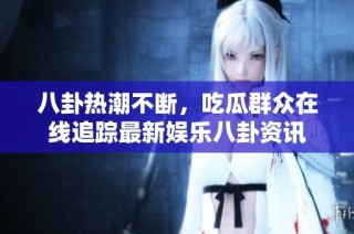 八卦热潮不断，吃瓜群众在线追踪最新娱乐八卦资讯