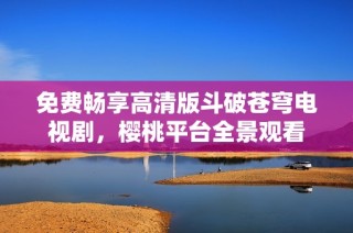 免费畅享高清版斗破苍穹电视剧，樱桃平台全景观看