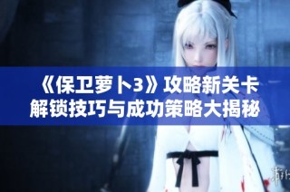 《保卫萝卜3》攻略新关卡解锁技巧与成功策略大揭秘