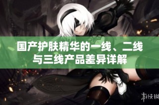 国产护肤精华的一线、二线与三线产品差异详解