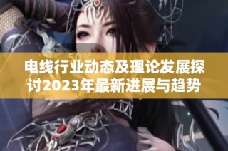 电线行业动态及理论发展探讨2023年最新进展与趋势分析