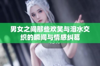 男女之间那些欢笑与泪水交织的瞬间与情感纠葛