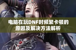 电脑在玩DNF时频繁卡顿的原因及解决方法解析