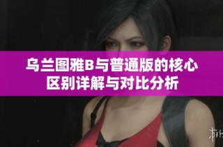 乌兰图雅B与普通版的核心区别详解与对比分析