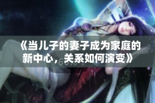 《当儿子的妻子成为家庭的新中心，关系如何演变》