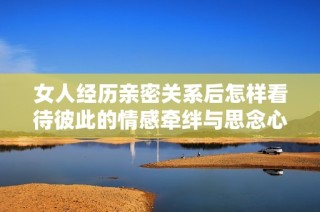 女人经历亲密关系后怎样看待彼此的情感牵绊与思念心理