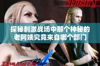 探秘刺激战场中那个神秘的老阿姨究竟来自哪个部门