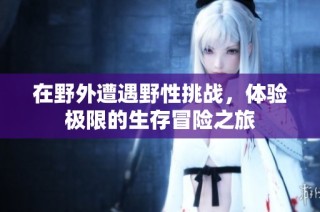 在野外遭遇野性挑战，体验极限的生存冒险之旅