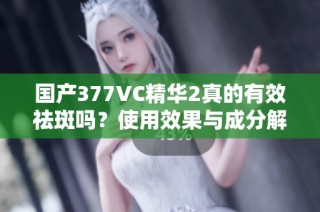 国产377VC精华2真的有效祛斑吗？使用效果与成分解析