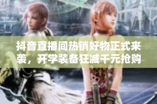 抖音直播间热销好物正式来袭，开学装备狂减千元抢购中